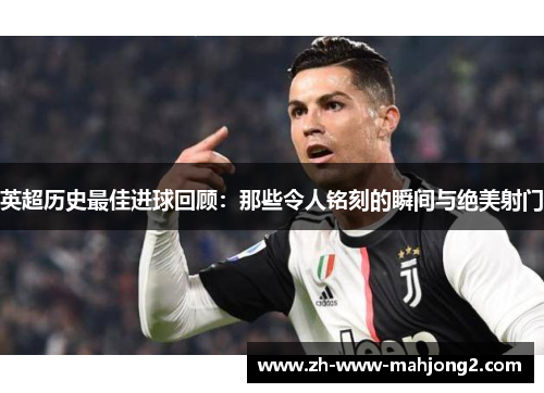 英超历史最佳进球回顾：那些令人铭刻的瞬间与绝美射门
