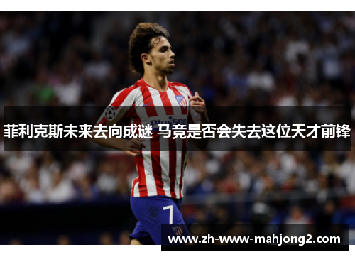 菲利克斯未来去向成谜 马竞是否会失去这位天才前锋