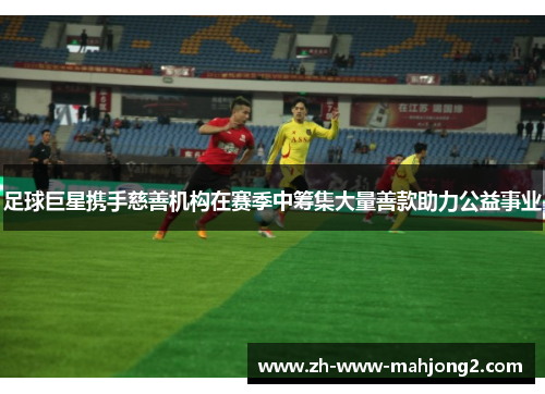 足球巨星携手慈善机构在赛季中筹集大量善款助力公益事业 足球巨星携手慈善机构在赛季中筹集大量善款助力公益事业