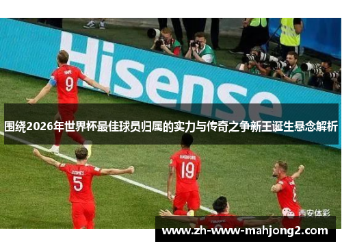 围绕2026年世界杯最佳球员归属的实力与传奇之争新王诞生悬念解析