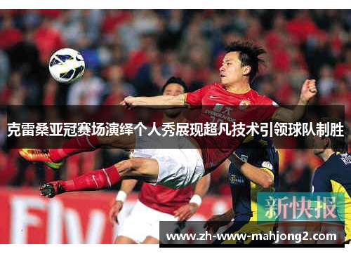 克雷桑亚冠赛场演绎个人秀展现超凡技术引领球队制胜 克雷桑亚冠赛场演绎个人秀展现超凡技术引领球队制胜