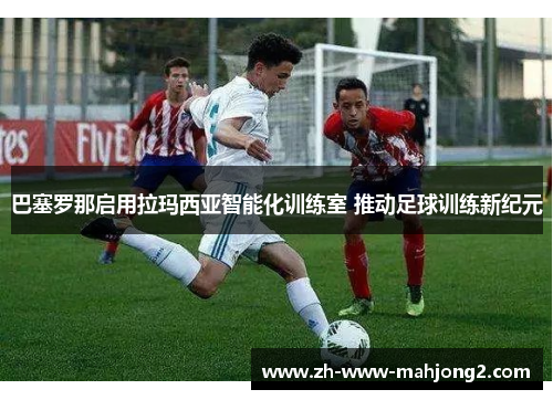 巴塞罗那启用拉玛西亚智能化训练室 推动足球训练新纪元