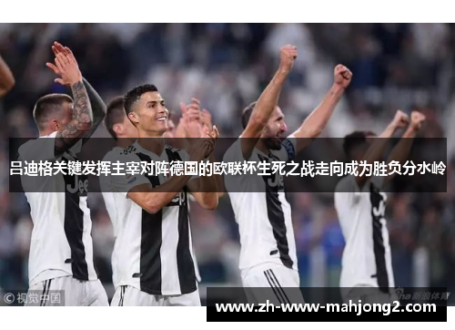 吕迪格关键发挥主宰对阵德国的欧联杯生死之战走向成为胜负分水岭
